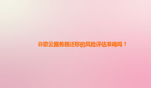 谷歌云服务器迁移的风险评估准确吗？
