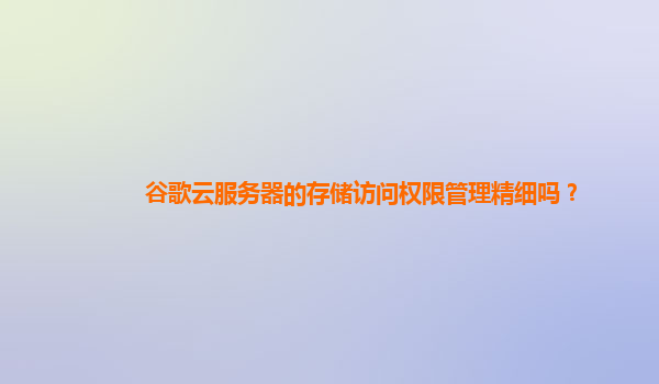 谷歌云服务器的存储访问权限管理精细吗？
