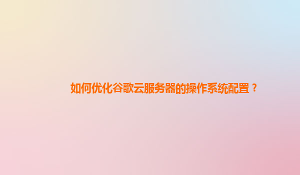 如何优化谷歌云服务器的操作系统配置？