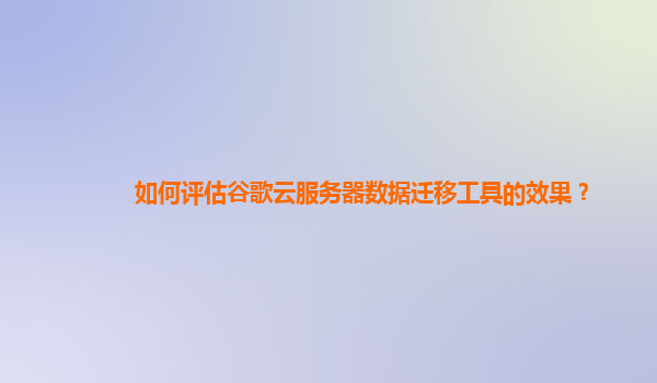 如何评估谷歌云服务器数据迁移工具的效果？
