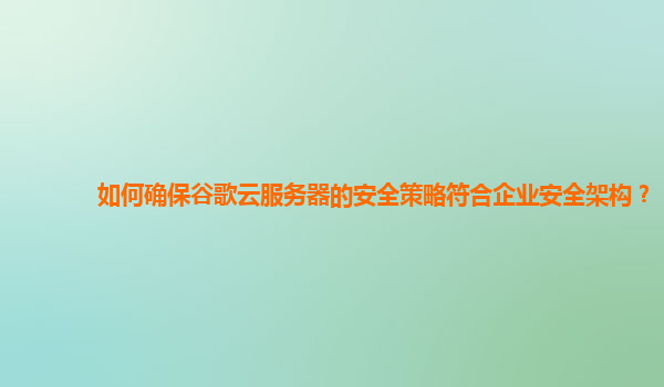 如何确保谷歌云服务器的安全策略符合企业安全架构？