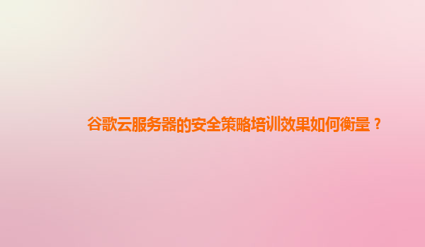 谷歌云服务器的安全策略培训效果如何衡量？