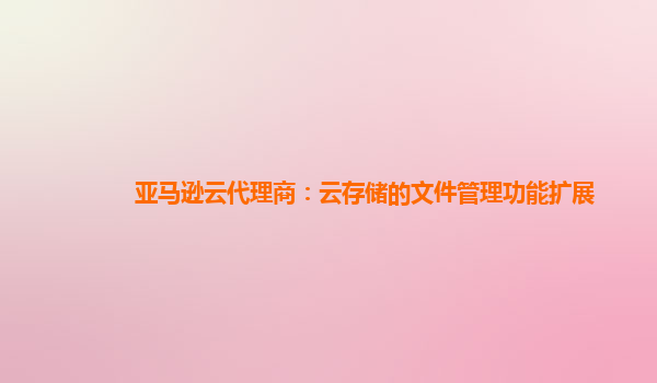 亚马逊云代理商：云存储的文件管理功能扩展
