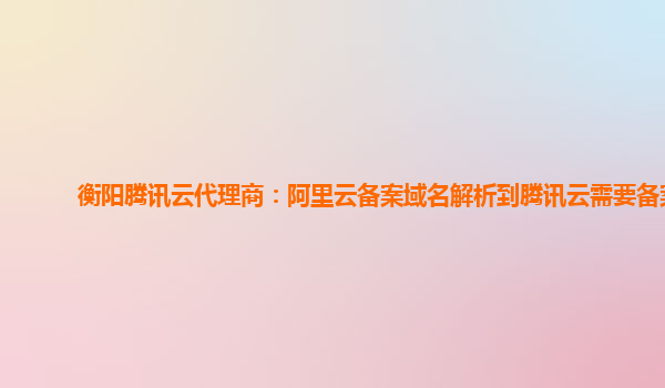 衡阳腾讯云代理商：阿里云备案域名解析到腾讯云需要备案