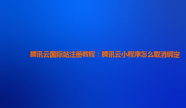 腾讯云国际站注册教程：腾讯云小程序怎么取消绑定