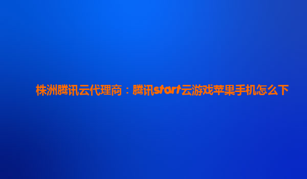 株洲腾讯云代理商：腾讯start云游戏苹果手机怎么下