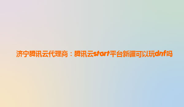 济宁腾讯云代理商：腾讯云start平台新疆可以玩dnf吗