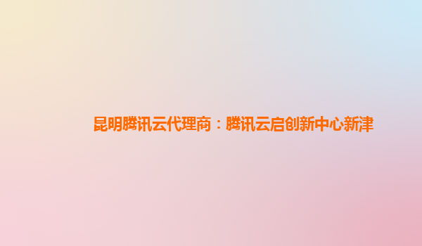 昆明腾讯云代理商：腾讯云启创新中心新津
