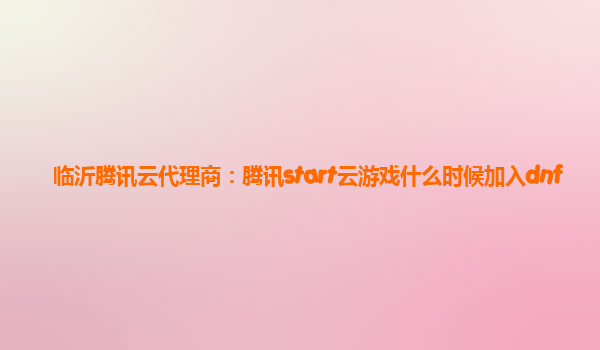 临沂腾讯云代理商：腾讯start云游戏什么时候加入dnf