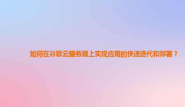 如何在谷歌云服务器上实现应用的快速迭代和部署？