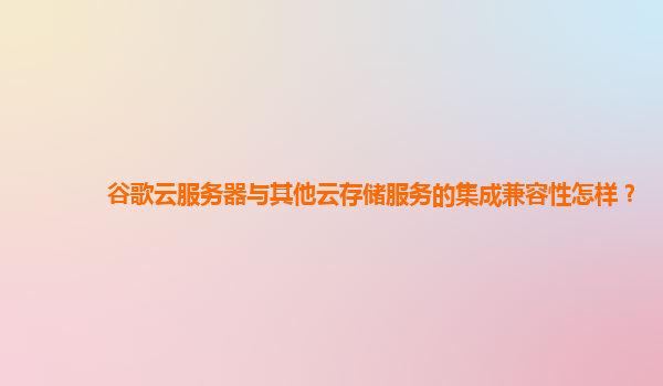 谷歌云服务器与其他云存储服务的集成兼容性怎样？
