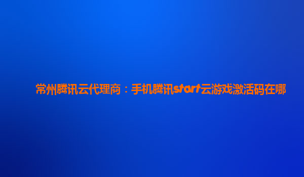 常州腾讯云代理商：手机腾讯start云游戏激活码在哪