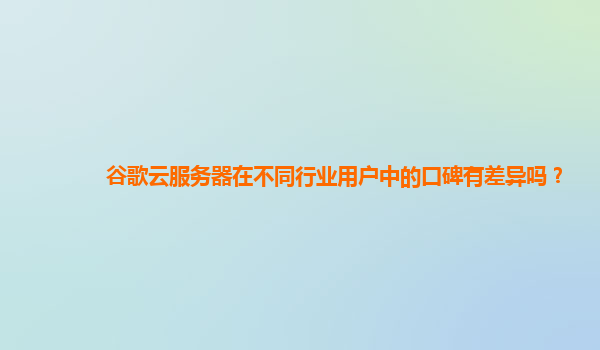 谷歌云服务器在不同行业用户中的口碑有差异吗？