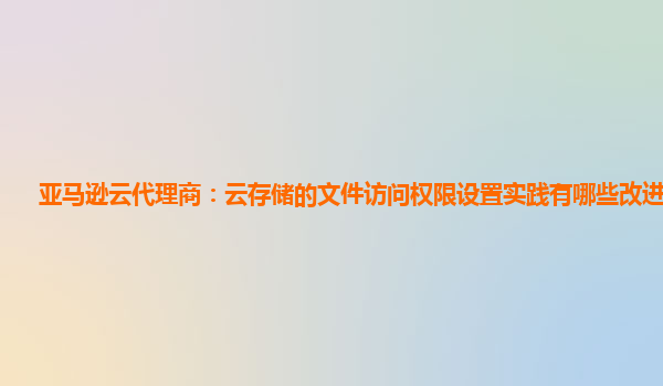 亚马逊云代理商：云存储的文件访问权限设置实践有哪些改进建议？