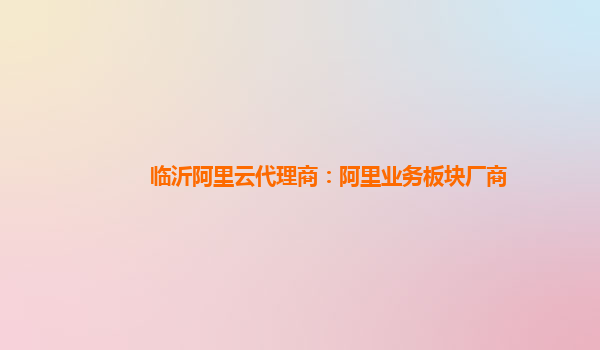 临沂阿里云代理商：阿里业务板块厂商
