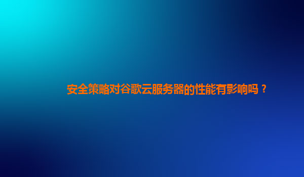 安全策略对谷歌云服务器的性能有影响吗？