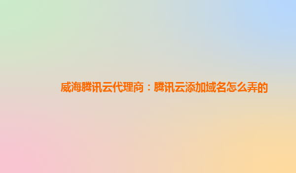 威海腾讯云代理商：腾讯云添加域名怎么弄的