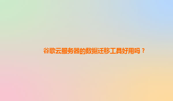 谷歌云服务器的数据迁移工具好用吗？