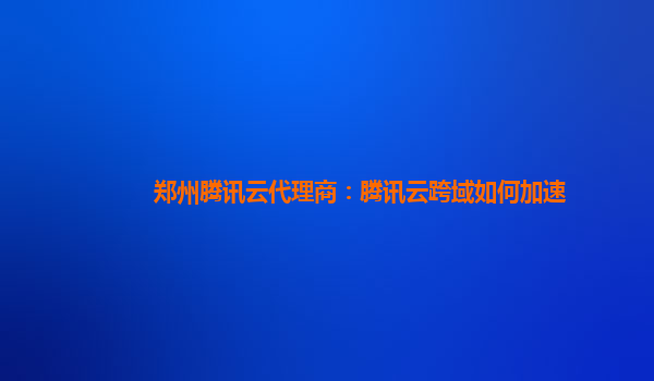 郑州腾讯云代理商：腾讯云跨域如何加速