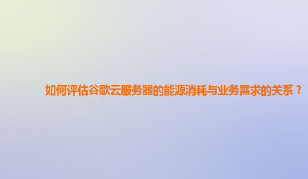 如何评估谷歌云服务器的能源消耗与业务需求的关系？