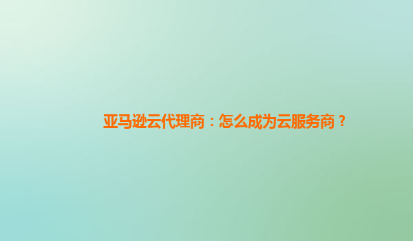 亚马逊云代理商：怎么成为云服务商？