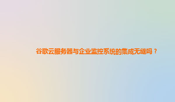 谷歌云服务器与企业监控系统的集成无缝吗？