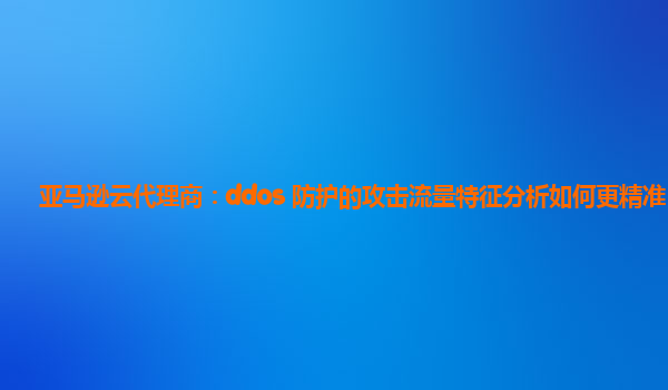 亚马逊云代理商：ddos 防护的攻击流量特征分析如何更精准？