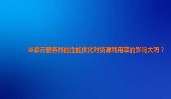 谷歌云服务器的性能优化对资源利用率的影响大吗？