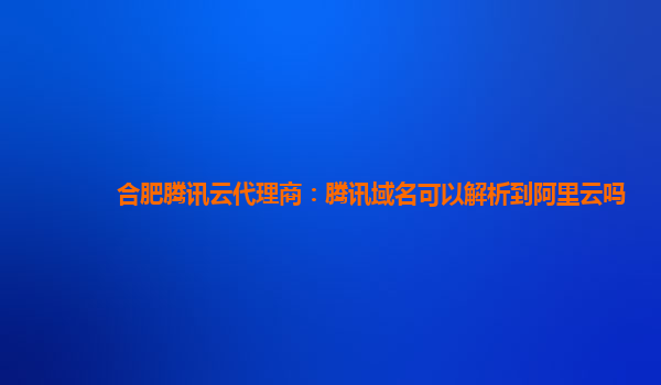 合肥腾讯云代理商：腾讯域名可以解析到阿里云吗