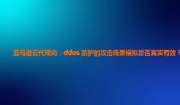 亚马逊云代理商：ddos 防护的攻击场景模拟是否真实有效？