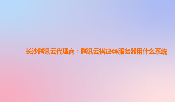 长沙腾讯云代理商：腾讯云搭建cs服务器用什么系统