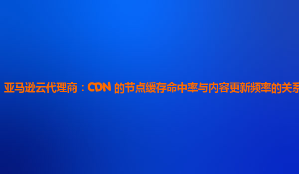 亚马逊云代理商：CDN 的节点缓存命中率与内容更新频率的关系如何？