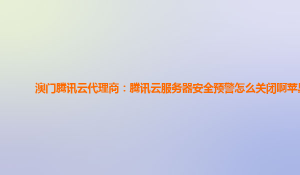 澳门腾讯云代理商：腾讯云服务器安全预警怎么关闭啊苹果