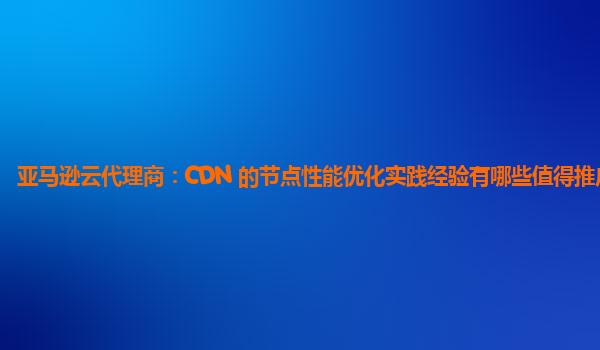 亚马逊云代理商：CDN 的节点性能优化实践经验有哪些值得推广的？
