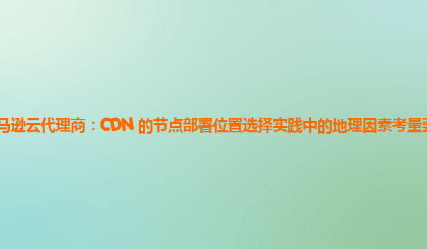 亚马逊云代理商：CDN 的节点部署位置选择实践中的地理因素考量要点有哪些？