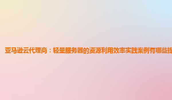 亚马逊云代理商：轻量服务器的资源利用效率实践案例有哪些提升方向？