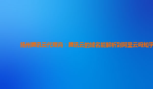 扬州腾讯云代理商：腾讯云的域名能解析到阿里云吗知乎