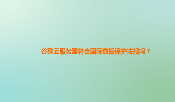 谷歌云服务器符合国际数据保护法规吗？