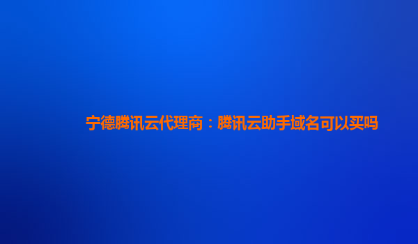 宁德腾讯云代理商：腾讯云助手域名可以买吗
