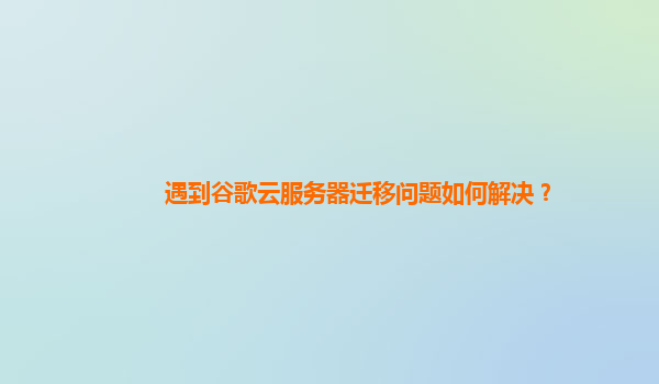 遇到谷歌云服务器迁移问题如何解决？