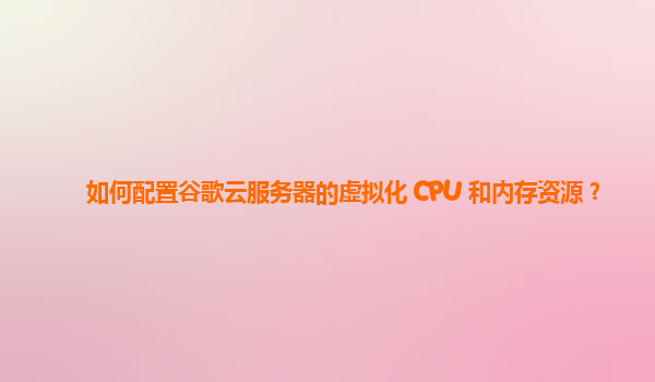 如何配置谷歌云服务器的虚拟化 CPU 和内存资源？