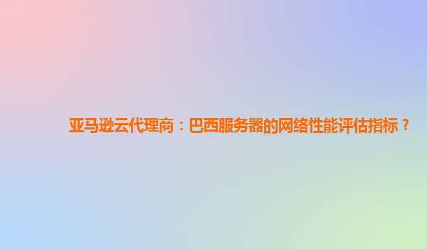 亚马逊云代理商：巴西服务器的网络性能评估指标？