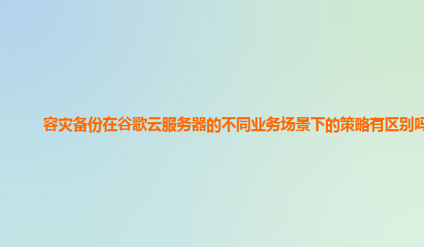 容灾备份在谷歌云服务器的不同业务场景下的策略有区别吗？