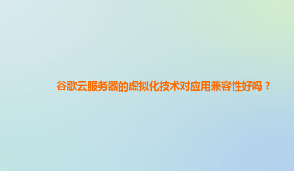 谷歌云服务器的虚拟化技术对应用兼容性好吗？