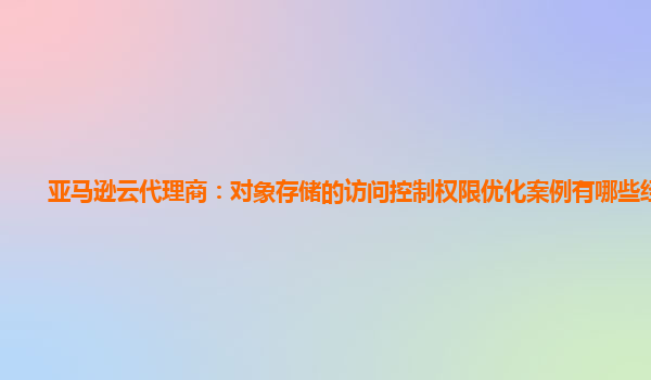 亚马逊云代理商：对象存储的访问控制权限优化案例有哪些经验？