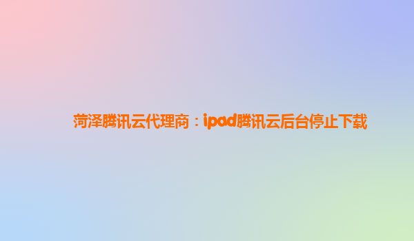 菏泽腾讯云代理商：ipad腾讯云后台停止下载