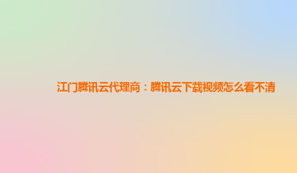 江门腾讯云代理商：腾讯云下载视频怎么看不清