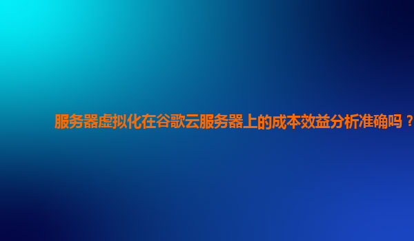 服务器虚拟化在谷歌云服务器上的成本效益分析准确吗？