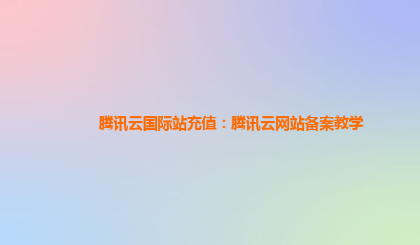 腾讯云国际站充值：腾讯云网站备案教学