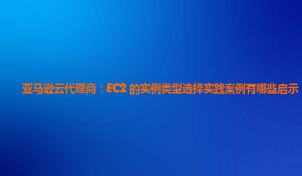 亚马逊云代理商：EC2 的实例类型选择实践案例有哪些启示？